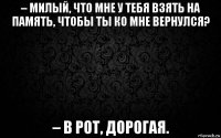 – милый, что мне у тебя взять на память, чтобы ты ко мне вернулся? – в рот, дорогая.