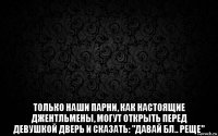  только наши парни, как настоящие джентльмены, могут открыть перед девушкой дверь и сказать: "давай бл.. реще"