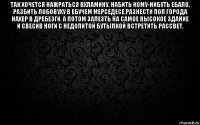 так хочется нажраться вхламину, набить кому-нибуть ебало, разбить лобовуху в ебучем мерседесе,разнести пол города нахер в дребезги, а потом залезть на самое высокое здание и свесив ноги с недопитой бутылкой встретить рассвет. 