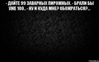 - дайте 99 заварных пирожных. - брали бы уже 100.. - ну и куда мне? обожраться?... 