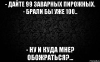 - дайте 99 заварных пирожных. - брали бы уже 100.. - ну и куда мне? обожраться?...