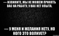 — извините, мы не можем принять вас на работу, у вас нет опыта. — у меня и желания нету, но кого это волнует?