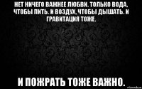 нет ничего важнее любви. только вода, чтобы пить. и воздух, чтобы дышать. и гравитация тоже. и пожрать тоже важно.