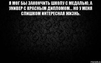 я мог бы закончить школу с медалью, а универ с красным дипломом... но у меня слишком интересная жизнь. 