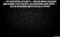 — тут бабу парень бросил! н — иногда жизнь разводит двух людей, чтоб показать, как они важны друг другу — всё, ей лучшеужна цитата коэльо, срочно! 