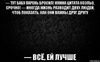 — тут бабу парень бросил! нужна цитата коэльо, срочно! — иногда жизнь разводит двух людей, чтоб показать, как они важны друг другу — всё, ей лучше
