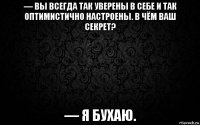— вы всегда так уверены в себе и так оптимистично настроены. в чём ваш секрет? — я бухаю.