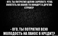 - ого, ты потратил целую зарплату, чтоб полететь на какой-то концерт в другую страну? - ого, ты потратил всю молодость на ланос в кредит?