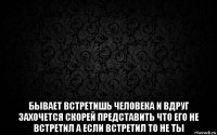  бывает встретишь человека и вдруг захочется скорей представить что его не встретил а если встретил то не ты