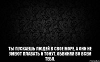  ты пускаешь людей в свое море, а они не умеют плавать и тонут, обвиняя во всем тебя.