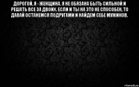 дорогой, я - женщина. я не обязана быть сильной и решать все за двоих. если и ты на это не способен, то давай останемся подругами и найдем себе мужиков. 