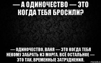 — а одиночество — это когда тебя бросили? — одиночество, ваня — это когда тебя некому забрать из морга. всё остальное — это так, временные затруднения.