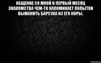 общение со мной в первый месяц знакомства чем-то напоминает попытки выманить барсука из его норы. 