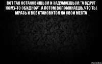 вот так остановишься и задумаешься:"а вдруг кому-то обидно?", а потом вспоминаешь,что ты мразь и все становится на свои места 