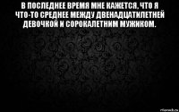 в последнее время мне кажется, что я что-то среднее между двенадцатилетней девочкой и сорокалетним мужиком. 