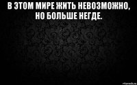 в этом мире жить невозможно, но больше негде. 