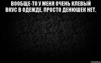 вообще-то у меня очень клевый вкус в одежде, просто денюшек нет. 