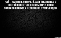 чай – напиток, который дает тебе повод с чистой совестью съесть перед сном полкило конфет и несколько бутербродов. 