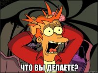  что вы делаете?