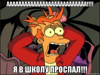 ааааааааааааааааааааааааааа!!!! я в школу проспал!!!