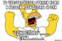 то чувство когда отняли комп и казали идти делать уроки *одно слово* ........... сука..................