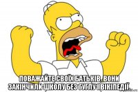  поважайте своїх батьків. вони закінчили школу без гуглу і вікіпедії.