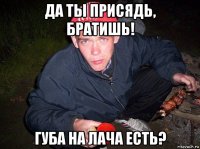 да ты присядь, братишь! губа на лача есть?