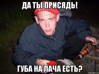 да ты присядь! губа на лача есть?