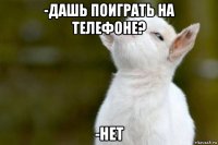 -дашь поиграть на телефоне? -нет