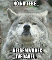 no na tebe .. .. nejsem vůbec zvědavej !