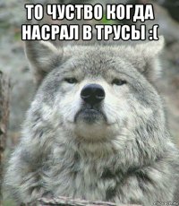 то чуство когда насрал в трусы :( 