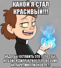 какой я стал красивый!!! надо бы оставить это тело себе. не бойся дипп я твоё тело возьму на пару...миллионов лет!