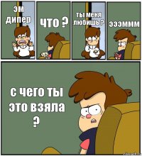 эм дипер что ? ты меня любишь ? эээммм с чего ты это взяла ?