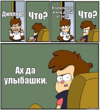 Диппер! Что? Я тебя люблю и хочу детей от тебя! Что? Ах да улыбашки.