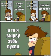 дипер почему ты такой как бил мейбл где дневник я его взела я тебе его неотдам пока ты такой дай мне дневник а то я вырву зубы пухли