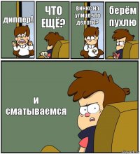 диппер! ЧТО ЕЩЁ? винкс на улице,что делать? берём пухлю и сматываемся