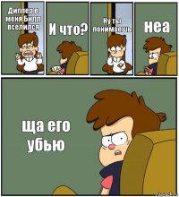 Диппер в меня Билл вселился И что? Ну ты понимаешь неа ща его убью