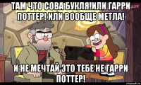 там что сова букля!или гарри поттер! или вообще метла! и не мечтай это тебе не гарри поттер!