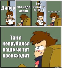 Дипер Что надо отвал Билл сказал что ты няша Чоооооооооооооо? Так я неврубился ваще чо тут происходит