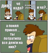 дип? чё надо? я съела 500 улыбашек и че?.. а понял прикол ...
ты потратила все денги на них?