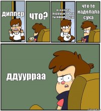 диппер что? я сказала подрушкам что ты нюхал трусы что те наделала сука ддуурраа