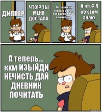 ДИППЕР ЧТО!? ТЫ МЕНЯ ДОСТАЛА Но... я хотела сказать о том... что Венди в тебя влюбилась. И что? Я об этом знаю. А теперь... кхм ИЗЫЙДИ НЕЧИСТЬ ДАЙ ДНЕВНИК ПОЧИТАТЬ