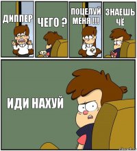 ДИППЕР ЧЕГО ? ПОЦЕЛУЙ МЕНЯ !!! ЗНАЕШЬ ЧЁ ИДИ НАХУЙ