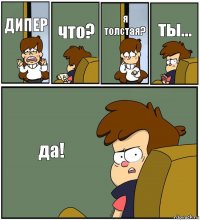 ДИПЕР что? я толстая? ты... да!