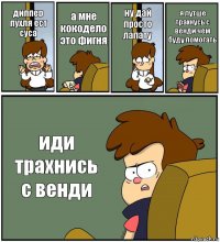 диппер пухля ест суса а мне кокодело это фигня ну дай просто лапату я лутше трахнусь с венди чем буду помогать иди трахнись с венди