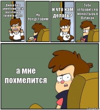 Дипер Бил уничтожил всё население гравити фолз ну представим и что нам делать? Тебе отправится в монастырь в Ватикан а мне похмелится