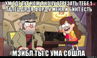 хм где тут нож я хочу отрезать тебе 1 палец дядя форд у меня и бинт есть мэйбл ты с ума сошла