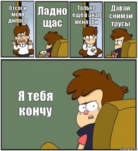 Отсоси меня диппер Ладно щас Только ещё в анал меня Еби Давай снимай трусы Я тебя кончу