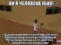 ой я человека убил бог не наказывай меня это всего лишь игра на что бог сказал хорошо но больше так не делай иди стаса посмотри лучше и я тут понял что я влюбился в стаса и он мой кумир