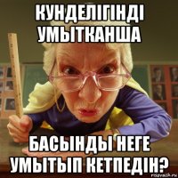 кунделiгiндi умытканша басынды неге умытып кетпедiн?